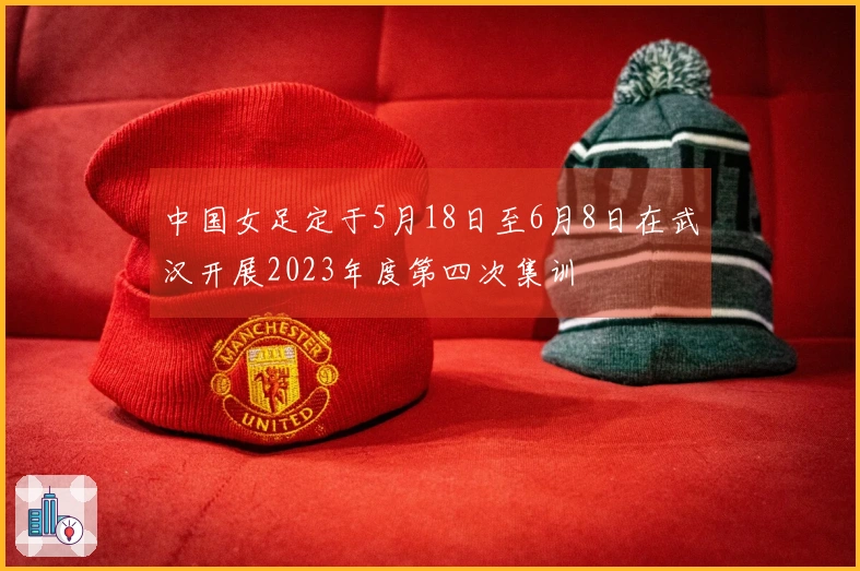 中国女足定于5月18日至6月8日在武汉开展2023年度第四次集训