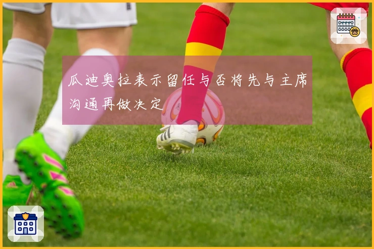 瓜迪奥拉表示留任与否将先与主席沟通再做决定