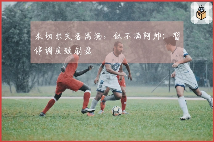 米切尔失落离场，似不满阿帅：暂停调度致崩盘